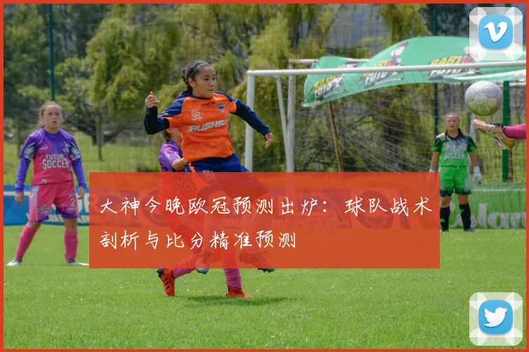 大神今晚欧冠预测出炉：球队战术剖析与比分精准预测