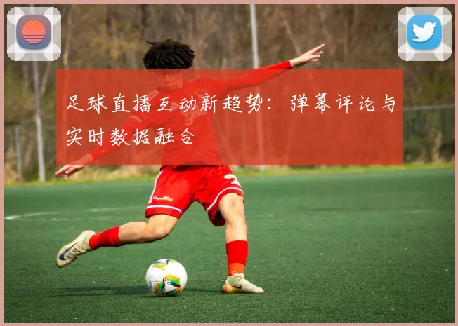 足球直播互动新趋势：弹幕评论与实时数据融合