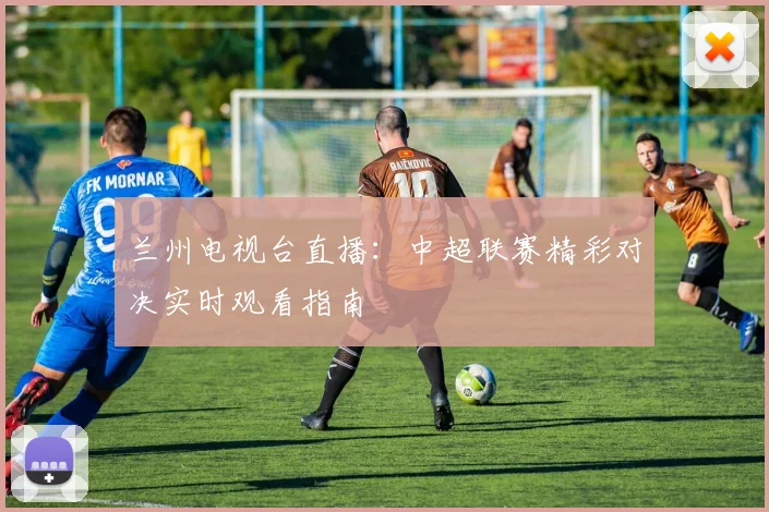 兰州电视台直播:中超联赛精彩对决实时观看指南