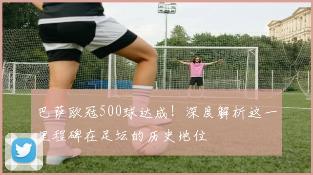 巴萨欧冠500球达成！深度解析这一里程碑在足坛的历史地位
