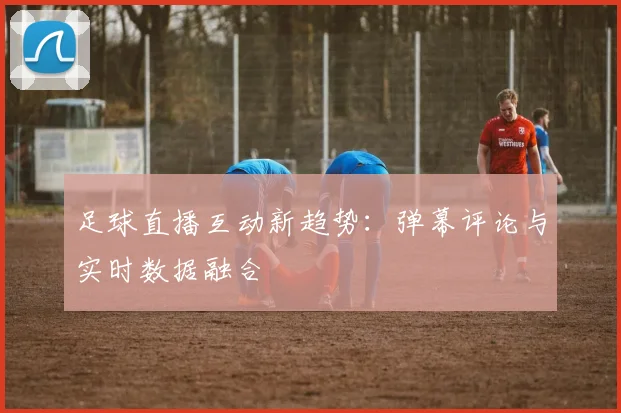 足球直播互动新趋势：弹幕评论与实时数据融合