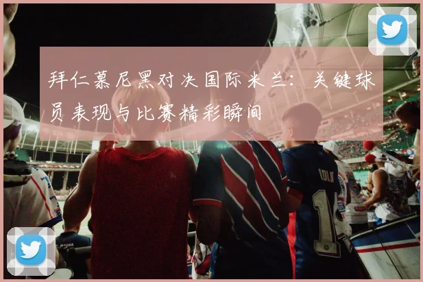 拜仁慕尼黑对决国际米兰:关键球员表现与比赛精彩瞬间