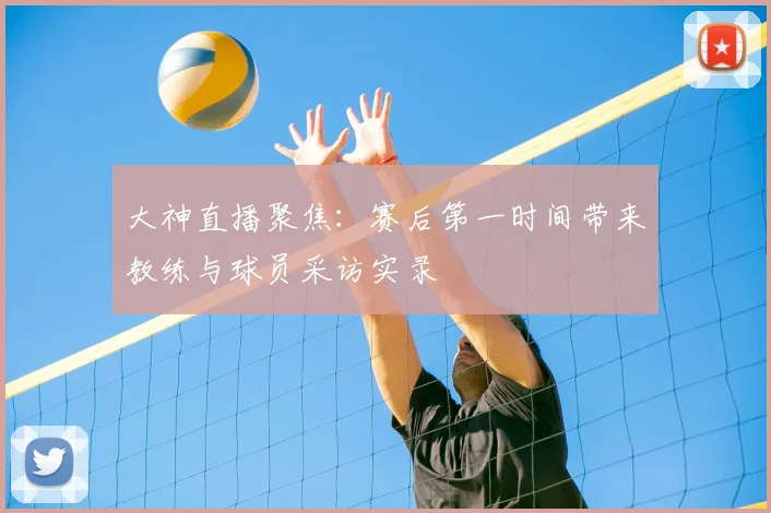 大神直播聚焦：赛后第一时间带来教练与球员采访实录